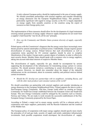 9
A truly coherent European policy should be implemented in the area of energy supply.
We should consolidate partnerships with external suppliers and consider introducing
an energy dimension into the European Neighbourhood Policy. This postulate is
particularly significant with regard to energy security as the EU is largely dependent
on energy supply from unstable countries or the countries using the export of
resources as their foreign policy tool.
The implementation of these measures should allow for the development of a legal instrument
ensuring mutual guarantees of energy supply whenever supply disruptions do not result from
a supplier’s fault based the “one for all, all for one” principle.
How can the Community and Member States promote diversity of supply, especially
for gas?
Poland agrees with the Commission’s diagnosis that the energy sector faces increasingly more
threats posed by natural catastrophes or political action. Undoubtedly, Europe requires greater
diversification of energy sources. Poland believes that such diversification as well as
cooperation terms specified for EU external suppliers should be prior to complete
liberalization of the market. Europe needs a greater degree of solidarity in order to effectively
meet security threats. Member States should speak with a common voice to energy suppliers,
taking into account individual interests of respective Member States.
The diversification of supply, especially for gas, should be accompanied by actions
supporting the development of the infrastructure for transmitting energy carriers in various
countries. We should promote initiatives contributing to actual diversification of energy
supply sources. However, we should also remember about the impact of the industrial
infrastructure on the environment, about its economic usability and political motives behind
certain investments.
Should the EU develop new partnerships with its neighbours, including Russia, and
with the other main producer and consumer nations of the world?
We should consolidate our partnership with external suppliers and consider introducing an
energy dimension to the European Neighbourhood Policy. Poland supports the idea to create a
Pan-European Energy Community. And thus, Europe could reflect on creating an Energy
Community for South-East Europe established between the European Union and South-East
Europe. This new Energy Community could be enlarged by the countries such as Ukraine,
Norway and Turkey. We are ready to work towards the successful establishment of the Pan-
European Energy Community proposed by the Green Paper.
According to Poland, a major tool to ensure energy security will be a coherent policy of
cooperation with major suppliers, particularly with the Russian Federation and the countries
of the Middle East.
The European policy of cooperation with major energy suppliers should specify more clearly
the principles of oil and gas trade, security of supply and jointly undertaken infrastructural
investments. Such possible cooperation would encompass: the diversification of supply,
 