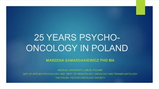 25 YEARS PSYCHO-
ONCOLOGY IN POLAND
MARZENA SAMARDAKIEWICZ PHD MA
MEDICAL UNIVERSITY, LUBLIN, POLAND
DEP. OF APPLIED PSYCHOLOGY, AND DEPT. OF HEMATOLOGY, ONCOLOGY AND TRANSPLANTOLOGY
THE POLISH PSYCHO-ONCOLOGY SOCIETY
 