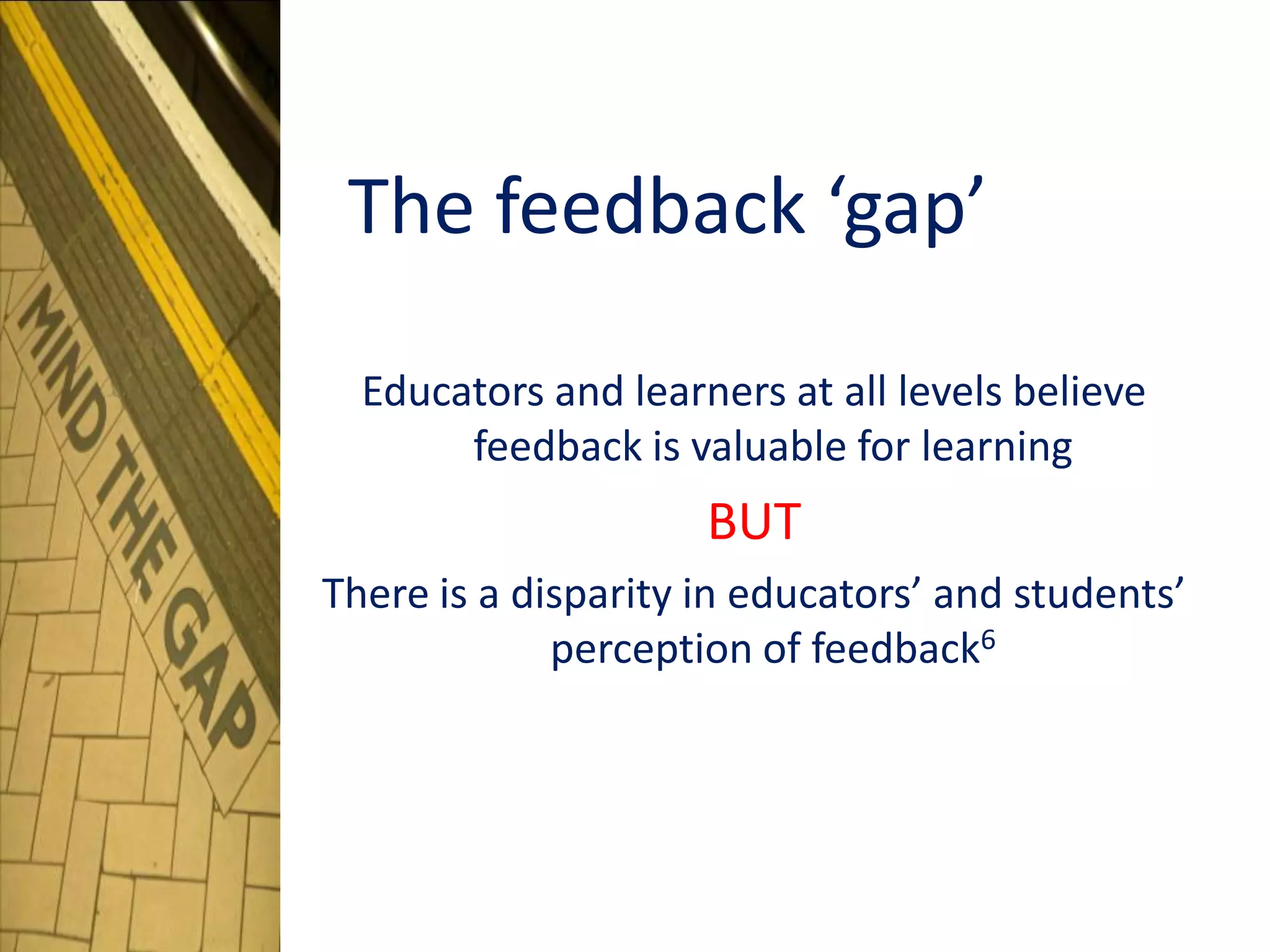 The feedback ‘gap’
Educators and learners at all levels believe
feedback is valuable for learning
BUT
There is a disparity in educators’ and students’
perception of feedback6
 