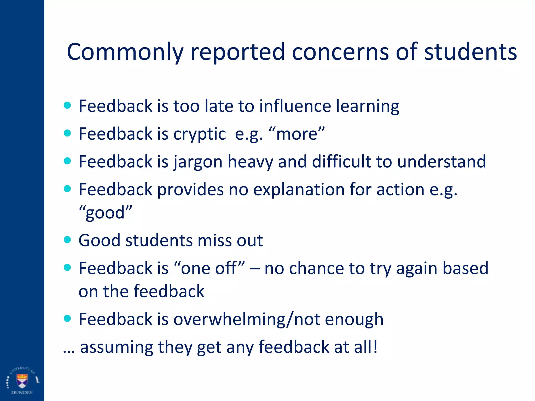 Commonly reported concerns of students
 Feedback is too late to influence learning
 Feedback is cryptic e.g. “more”
 Feedback is jargon heavy and difficult to understand
 Feedback provides no explanation for action e.g.
“good”
 Good students miss out
 Feedback is “one off” – no chance to try again based
on the feedback
 Feedback is overwhelming/not enough
… assuming they get any feedback at all!
 