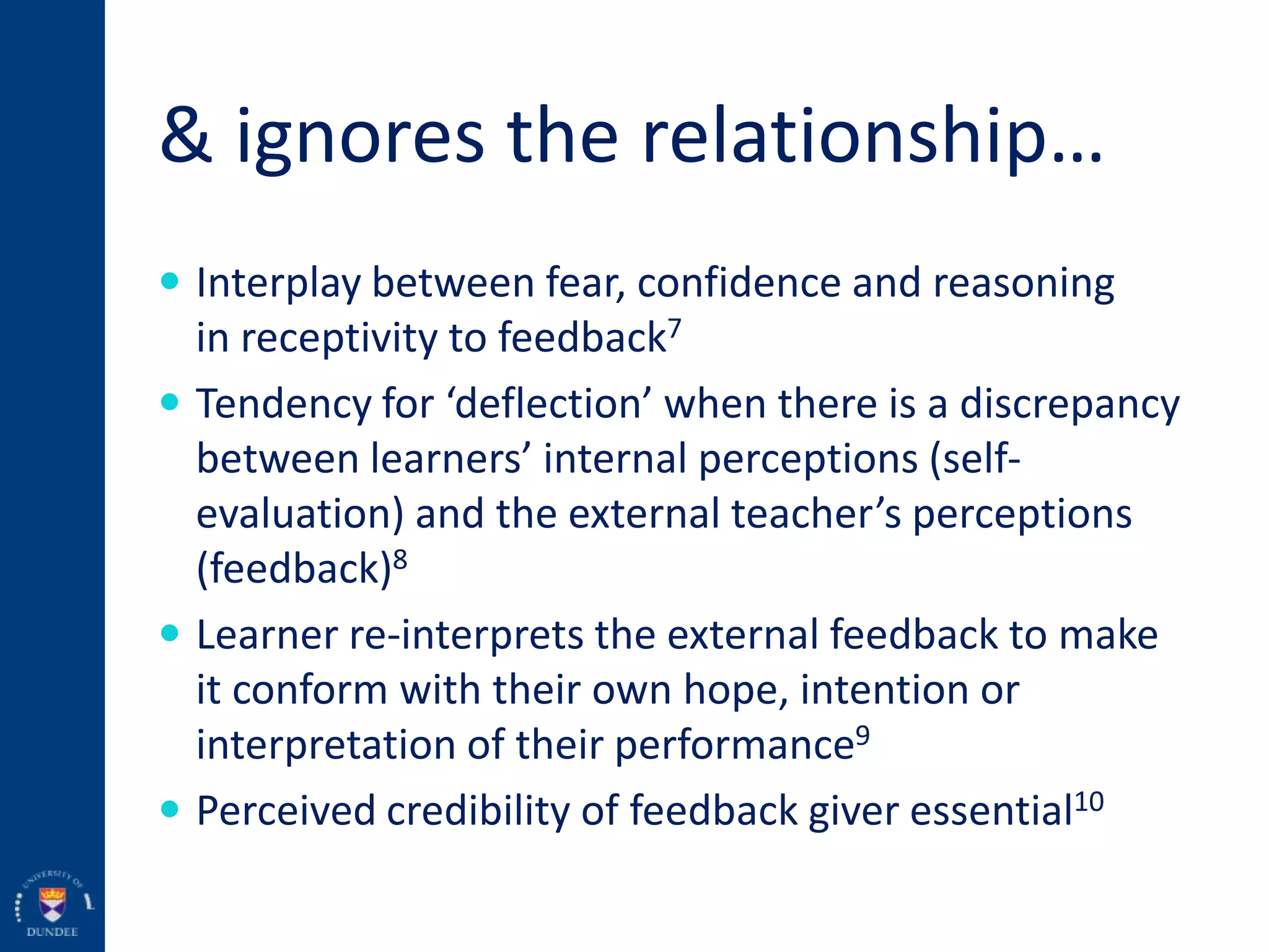 & ignores the relationship…
 Interplay between fear, confidence and reasoning
in receptivity to feedback7
 Tendency for ‘deflection’ when there is a discrepancy
between learners’ internal perceptions (self-
evaluation) and the external teacher’s perceptions
(feedback)8
 Learner re-interprets the external feedback to make
it conform with their own hope, intention or
interpretation of their performance9
 Perceived credibility of feedback giver essential10
 
