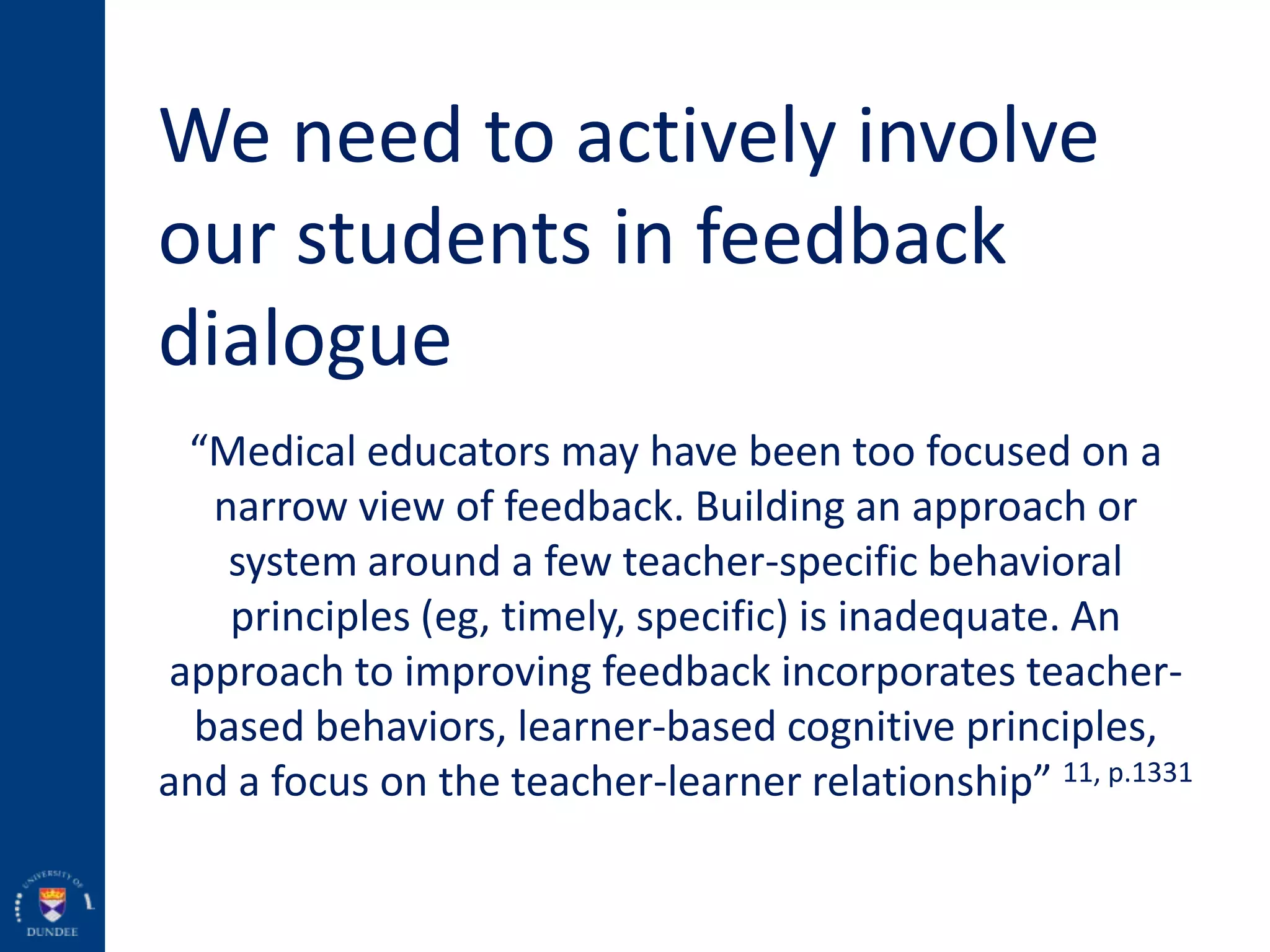 We need to actively involve
our students in feedback
dialogue
“Medical educators may have been too focused on a
narrow view of feedback. Building an approach or
system around a few teacher-specific behavioral
principles (eg, timely, specific) is inadequate. An
approach to improving feedback incorporates teacher-
based behaviors, learner-based cognitive principles,
and a focus on the teacher-learner relationship” 11, p.1331
 