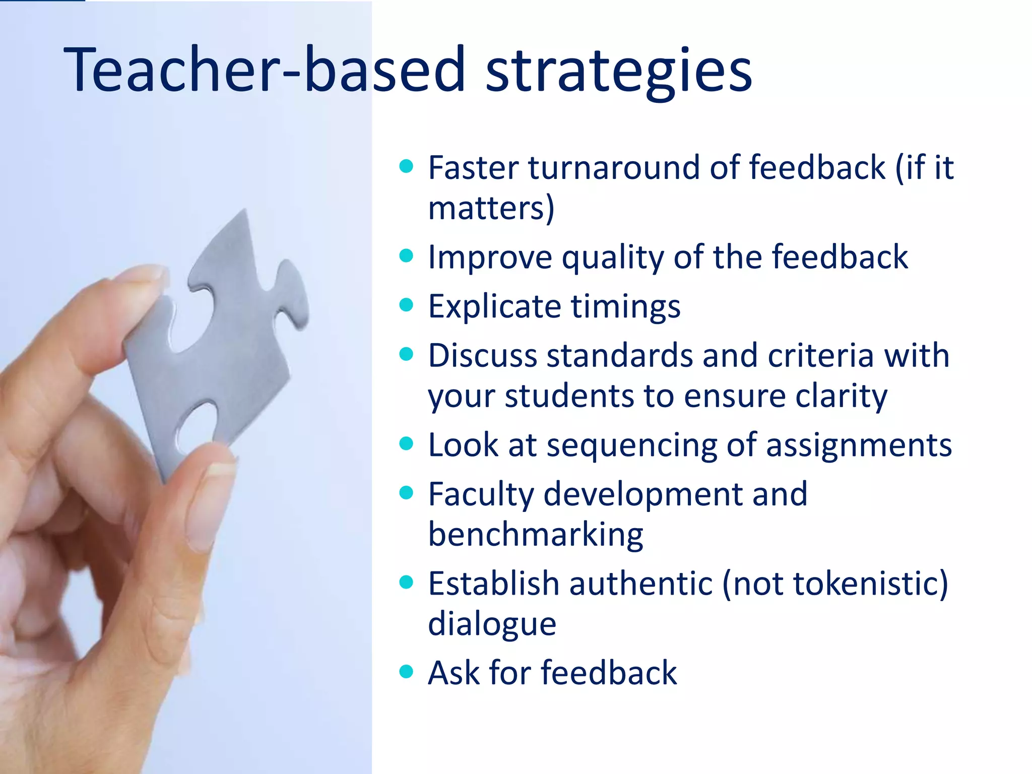 Teacher-based strategies
 Faster turnaround of feedback (if it
matters)
 Improve quality of the feedback
 Explicate timings
 Discuss standards and criteria with
your students to ensure clarity
 Look at sequencing of assignments
 Faculty development and
benchmarking
 Establish authentic (not tokenistic)
dialogue
 Ask for feedback
 