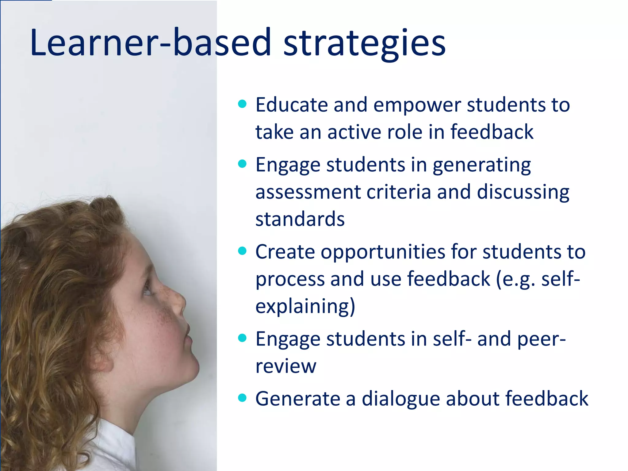 Learner-based strategies
 Educate and empower students to
take an active role in feedback
 Engage students in generating
assessment criteria and discussing
standards
 Create opportunities for students to
process and use feedback (e.g. self-
explaining)
 Engage students in self- and peer-
review
 Generate a dialogue about feedback
 