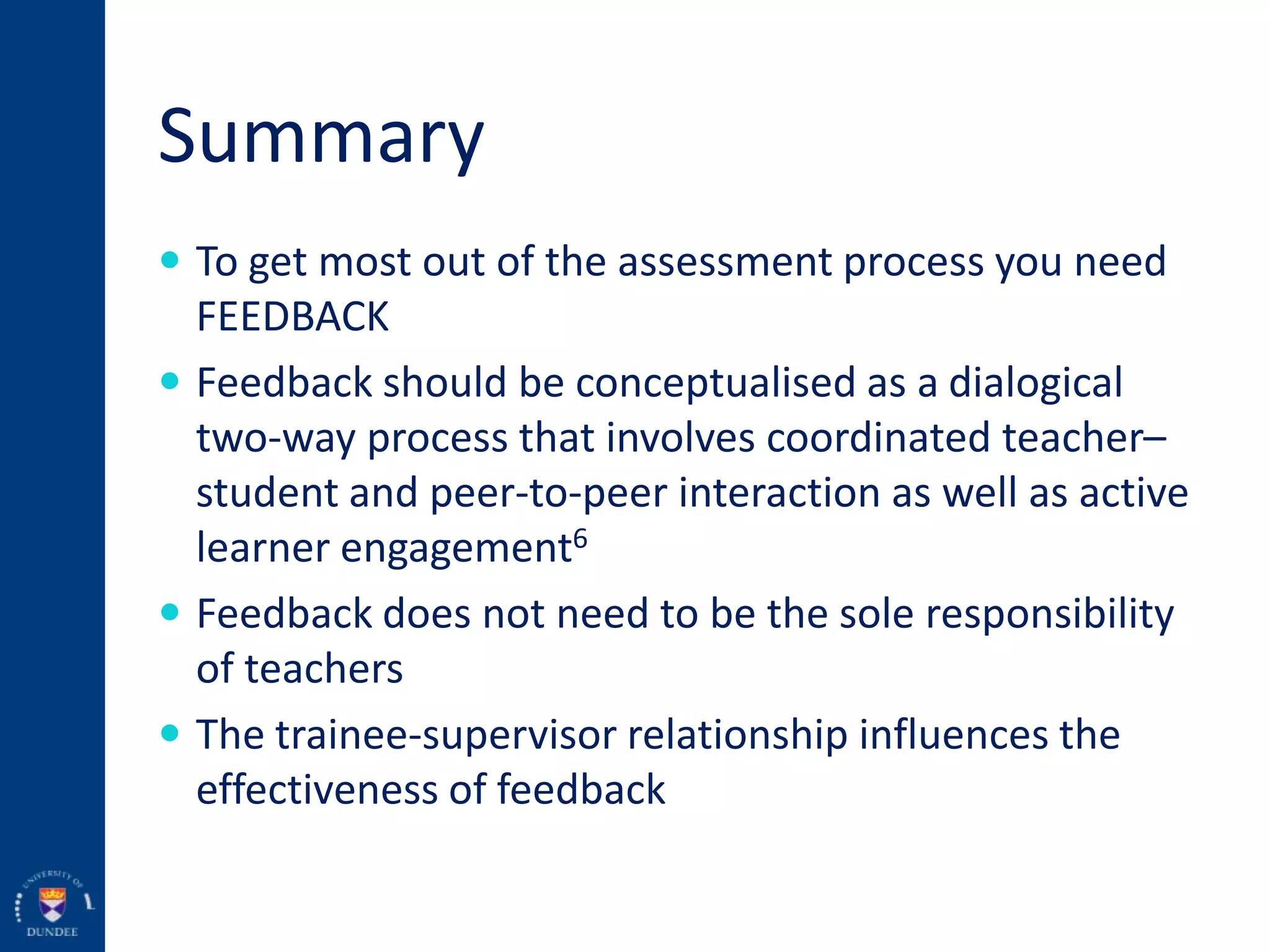 Summary
 To get most out of the assessment process you need
FEEDBACK
 Feedback should be conceptualised as a dialogical
two-way process that involves coordinated teacher–
student and peer-to-peer interaction as well as active
learner engagement6
 Feedback does not need to be the sole responsibility
of teachers
 The trainee-supervisor relationship influences the
effectiveness of feedback
 