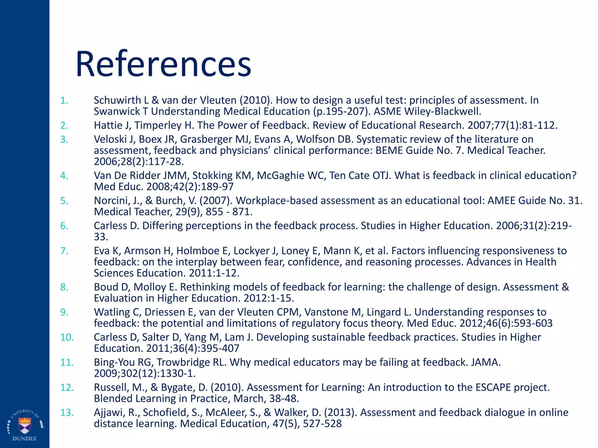 References
1. Schuwirth L & van der Vleuten (2010). How to design a useful test: principles of assessment. In
Swanwick T Understanding Medical Education (p.195-207). ASME Wiley-Blackwell.
2. Hattie J, Timperley H. The Power of Feedback. Review of Educational Research. 2007;77(1):81-112.
3. Veloski J, Boex JR, Grasberger MJ, Evans A, Wolfson DB. Systematic review of the literature on
assessment, feedback and physicians’ clinical performance: BEME Guide No. 7. Medical Teacher.
2006;28(2):117-28.
4. Van De Ridder JMM, Stokking KM, McGaghie WC, Ten Cate OTJ. What is feedback in clinical education?
Med Educ. 2008;42(2):189-97
5. Norcini, J., & Burch, V. (2007). Workplace-based assessment as an educational tool: AMEE Guide No. 31.
Medical Teacher, 29(9), 855 - 871.
6. Carless D. Differing perceptions in the feedback process. Studies in Higher Education. 2006;31(2):219-
33.
7. Eva K, Armson H, Holmboe E, Lockyer J, Loney E, Mann K, et al. Factors influencing responsiveness to
feedback: on the interplay between fear, confidence, and reasoning processes. Advances in Health
Sciences Education. 2011:1-12.
8. Boud D, Molloy E. Rethinking models of feedback for learning: the challenge of design. Assessment &
Evaluation in Higher Education. 2012:1-15.
9. Watling C, Driessen E, van der Vleuten CPM, Vanstone M, Lingard L. Understanding responses to
feedback: the potential and limitations of regulatory focus theory. Med Educ. 2012;46(6):593-603
10. Carless D, Salter D, Yang M, Lam J. Developing sustainable feedback practices. Studies in Higher
Education. 2011;36(4):395-407
11. Bing-You RG, Trowbridge RL. Why medical educators may be failing at feedback. JAMA.
2009;302(12):1330-1.
12. Russell, M., & Bygate, D. (2010). Assessment for Learning: An introduction to the ESCAPE project.
Blended Learning in Practice, March, 38-48.
13. Ajjawi, R., Schofield, S., McAleer, S., & Walker, D. (2013). Assessment and feedback dialogue in online
distance learning. Medical Education, 47(5), 527-528
 