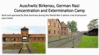 Auschwitz Birkenau, German Nazi
Concentration and Extermination Camp
Built and operated by Nazi Germany during the World War II where a lot of prisoners
were killed
 