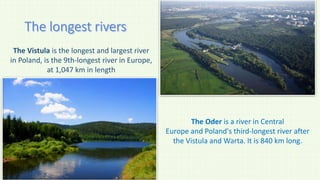 The Vistula is the longest and largest river
in Poland, is the 9th-longest river in Europe,
at 1,047 km in length
The Oder is a river in Central
Europe and Poland's third-longest river after
the Vistula and Warta. It is 840 km long.
 