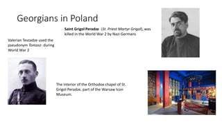 Georgians in Poland
Valerian Tevzadze used the
pseudonym Tomasz- during
World War 2
The interior of the Orthodox chapel of St.
Grigol Peradze, part of the Warsaw Icon
Museum.
Saint Grigol Peradze (St. Priest Martyr Grigol), was
killed in the World War 2 by Nazi Germans
 