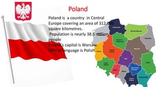 Poland
Poland is a country in Central
Europe covering an area of 312,696
square kilometres.
Population is nearly 38.5 million
people
Poland's capital is Warsaw.
Official language is Polish.
 