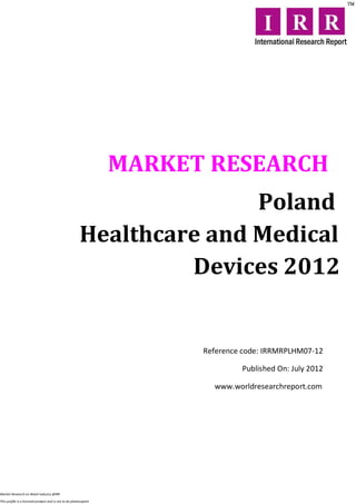 MARKET RESEARCH
                                                                       Poland
                                                        Healthcare and Medical
                                                                 Devices 2012


                                                                        Reference code: IRRMRPLHM07-12

                                                                                 Published On: July 2012

                                                                          www.worldresearchreport.com




Market Research on Retail industry @IRR

This profile is a licensed product and is not to be photocopied
 