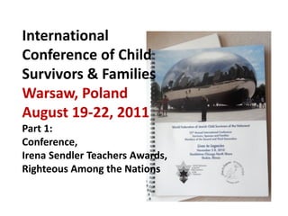 International
Conference of Child
Survivors & Families
Warsaw, Poland
August 19-22, 2011
Part 1:
Conference,
Irena Sendler Teachers Awards,
Righteous Among the Nations
 