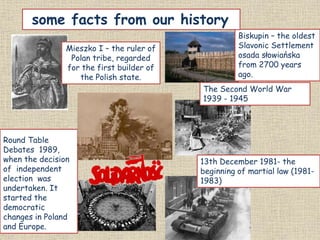 Mieszko I – the ruler of
Polan tribe, regarded
for the first builder of
the Polish state.
Round Table
Debates 1989,
when the decision
of independent
election was
undertaken. It
started the
democratic
changes in Poland
and Europe.
Biskupin – the oldest
Slavonic Settlement
osada słowiańska
from 2700 years
ago.
The Second World War
1939 - 1945
13th December 1981- the
beginning of martial law (1981-
1983)
some facts from our history
 