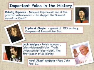 Important Poles in the History
Karol Józef Wojtyła – Pope John
Paul II.
Lech Wałęsa – Polish labourer,
(electrician) politician, Trade
Union activist(electrician). The
first leader of Solidarity.
Mikołaj Kopernik – Nicolaus Copernicus; one of the
greatest astronomers. - „he stopped the Sun and
moved the Earth”
Fryderyk Chopin - genius of XIX century.
Composer of Romanticism Era.
 