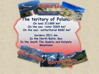 The teritory of Poland:
On land 311889 km2
On the sea -inter 2004 km2
On the sea- outteritorial 8682 km2
borders 3511 km
In the North Baltic Sea
In the South The Sudety and Karpaty
Mountains
 