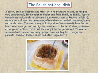 A savory stew of cabbage and meat, with no standard recipe, as recipes
vary considerably from region to region and from family to family. Typical
ingredients include white cabbage (sauerkraut, kapusta kiszona in Polish),
various cuts of meat and sausages, often whole or puréed tomatoes, honey
and mushrooms. The meats may include pork (often smoked), ham, bacon,
beef, veal, sausage, and, as bigos is considered a hunters' stew, venison or
other game; leftover cuts find their way into the pot as well. It may be
seasoned with pepper, caraway, juniper berries, bay leaf, marjoram,
pimento, dried or smoked plums and other ingredients.
The Polish national dish
 