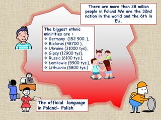 There are more than 38 milion
people in Poland.We are the 32nd
nation in the world and the 6th in
EU.
The biggest ethnic
minirities are :
 Germany (152 900 .),
 Bielarus (48700 ),
 Ukraine (31000 tys),
 Gipsy (12900 tys),
 Russia (6100 tys.),
 Łemkowie (5900 tys.),
 Lithuania (5800 tys.)
The official language
in Poland- Polish
 