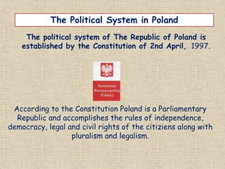 The political system of The Republic of Poland is
established by the Constitution of 2nd April, 1997.
The Political System in Poland
According to the Constitution Poland is a Parliamentary
Republic and accomplishes the rules of independence,
democracy, legal and civil rights of the citiziens along with
pluralism and legalism.
 
