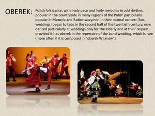 OBEREK: Polish folk dance, with lively pace and lively melodies in odd rhythm;
popular in the countryside in many regions of the Polish particularly
popular in Mazovia and Radomszczyźnie. In their natural context (fun,
weddings) began to fade in the second half of the twentieth century, now
danced particularly at weddings only for the elderly and at their request,
provided it has oberek in the repertoire of the band wedding, which is rare
(more often if it is composed in "oberek Wilanów").
 