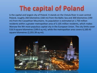 Is the capital and largest city of Poland. It stands on the Vistula River in east-central
Poland, roughly 260 kilometres (160 mi) from the Baltic Sea and 300 kilometres (190
mi) from the Carpathian Mountains. Its population is estimated at 1.750 million
residents within a greater metropolitan area of 3.105 million residents, which makes
Warsaw the 9th most-populous capital city in the European Union. The city limits cover
516.9 square kilometres (199.6 sq mi), while the metropolitan area covers 6,100.43
square kilometres (2,355.39 sq mi).
 