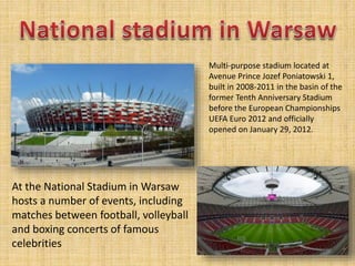 Multi-purpose stadium located at
Avenue Prince Jozef Poniatowski 1,
built in 2008-2011 in the basin of the
former Tenth Anniversary Stadium
before the European Championships
UEFA Euro 2012 and officially
opened on January 29, 2012.
At the National Stadium in Warsaw
hosts a number of events, including
matches between football, volleyball
and boxing concerts of famous
celebrities
 