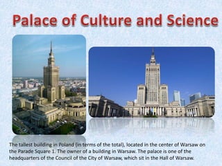 The tallest building in Poland (in terms of the total), located in the center of Warsaw on
the Parade Square 1. The owner of a building in Warsaw. The palace is one of the
headquarters of the Council of the City of Warsaw, which sit in the Hall of Warsaw.
 