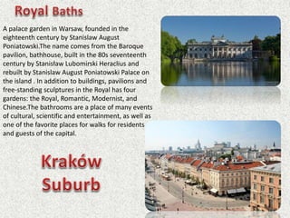 A palace garden in Warsaw, founded in the
eighteenth century by Stanislaw August
Poniatowski.The name comes from the Baroque
pavilion, bathhouse, built in the 80s seventeenth
century by Stanisław Lubomirski Heraclius and
rebuilt by Stanislaw August Poniatowski Palace on
the island . In addition to buildings, pavilions and
free-standing sculptures in the Royal has four
gardens: the Royal, Romantic, Modernist, and
Chinese.The bathrooms are a place of many events
of cultural, scientific and entertainment, as well as
one of the favorite places for walks for residents
and guests of the capital.
 