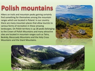 Hikers on trails and mountain peaks gaining certainly
find something for themselves among the mountain
ranges which are located in Poland. In our country
there are many mountain places that allow tourists to
various forms of recreation in these amazing
landscapes. On Polish territory is up 28 peaks belonging
to the Crown of Polish Mountains and many attractive
sites are located in mountain ranges such as Tatra,
Beskidy, Bieszczady Mountains and the Holy Cross
Mountains and the Giant Mountains.
 