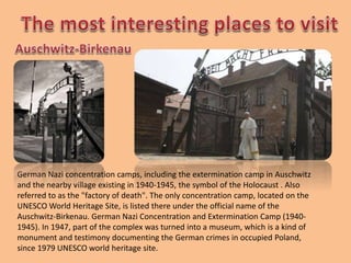 German Nazi concentration camps, including the extermination camp in Auschwitz
and the nearby village existing in 1940-1945, the symbol of the Holocaust . Also
referred to as the "factory of death". The only concentration camp, located on the
UNESCO World Heritage Site, is listed there under the official name of the
Auschwitz-Birkenau. German Nazi Concentration and Extermination Camp (1940-
1945). In 1947, part of the complex was turned into a museum, which is a kind of
monument and testimony documenting the German crimes in occupied Poland,
since 1979 UNESCO world heritage site.
 