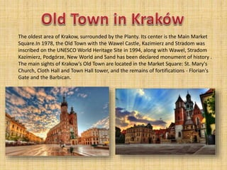 The oldest area of Krakow, surrounded by the Planty. Its center is the Main Market
Square.In 1978, the Old Town with the Wawel Castle, Kazimierz and Stradom was
inscribed on the UNESCO World Heritage Site in 1994, along with Wawel, Stradom
Kazimierz, Podgórze, New World and Sand has been declared monument of history .
The main sights of Krakow's Old Town are located in the Market Square: St. Mary's
Church, Cloth Hall and Town Hall tower, and the remains of fortifications - Florian's
Gate and the Barbican.
 