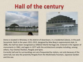 Arena is located in Wroclaw, in the district of downtown, in a residential Zalesie, in the park
Szczytnicki. Built in the years 1911-1913, designed by Max Berg in expressionist style. In
2006, the hall has been recognized as UNESCO World Heritage site. Entered in the register of
monuments in 1962, and again in 1977 with the architectural complex including, among
others, Four Domes Pavilion, Pergola and Spire.
Currently hall and its surroundings are very frequented by visitors, not only because of the
same hall, but also the proximity Pergola from the Multimedia Fountain, Japanese Garden
and the zoo.
 