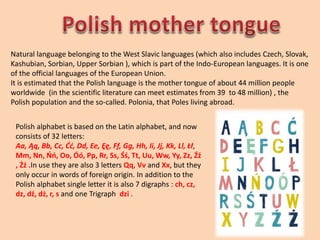 Natural language belonging to the West Slavic languages (which also includes Czech, Slovak,
Kashubian, Sorbian, Upper Sorbian ), which is part of the Indo-European languages. It is one
of the official languages of the European Union.
It is estimated that the Polish language is the mother tongue of about 44 million people
worldwide (in the scientific literature can meet estimates from 39 to 48 million) , the
Polish population and the so-called. Polonia, that Poles living abroad.
Polish alphabet is based on the Latin alphabet, and now
consists of 32 letters:
Aa, Ąą, Bb, Cc, Ćć, Dd, Ee, Ęę, Ff, Gg, Hh, Ii, Jj, Kk, Ll, Łł,
Mm, Nn, Ńń, Oo, Óó, Pp, Rr, Ss, Śś, Tt, Uu, Ww, Yy, Zz, Źź
, Żż .In use they are also 3 letters Qq, Vv and Xx, but they
only occur in words of foreign origin. In addition to the
Polish alphabet single letter it is also 7 digraphs : ch, cz,
dz, dź, dż, r, s and one Trigraph dzi .
 