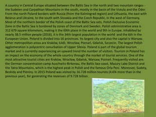 A country in Central Europe situated between the Baltic Sea in the north and two mountain ranges -
the Sudeten and Carpathian Mountains in the south, mostly in the basin of the Vistula and the Oder.
From the north Poland borders with Russia (from the Kaliningrad region) and Lithuania, the east with
Belarus and Ukraine, to the south with Slovakia and the Czech Republic, in the west of Germany.
Most of the northern border of the Polish coast of the Baltic Sea sets. Polish Exclusive Economic
Zone in the Baltic Sea is bordered by zones of Denmark and Sweden. Polish administrative area is
312 679 square kilometers, making it the 69th place in the world and 9th in Europe. Inhabited by
nearly 38.5 million people (2016), it is the 34th largest population in the world and the 6th in the
European Union. Poland is divided into 16 provinces. Its largest city and also the capital is Warsaw.
Other metropolitan areas are Kraków, Łódź, Wrocław, Poznań, Gdańsk, Szczecin. The largest Polish
agglomeration is polycentric conurbation of Upper Silesia. Poland is part of the global tourism
market and is currently experiencing an upward trend the number of visitors. Tourism in Poland has
an impact on the economy of the whole country through the market of tourist services. One of the
most attractive tourist cities are Kraków, Wrocław, Gdańsk, Warsaw, Poznań. Frequently visited are:
the German concentration camp Auschwitz-Birkenau, the Baltic Sea coast, Mazury Lake District and
the Tatra Mountains, which is the highest peak in Polish and the famous Orla Perc. Moreover, Sudety,
Beskidy and Pieniny. In 2015 Poland was visited by 16.728 million tourists (4.6% more than in the
previous year), for generating the revenues of 9.728 billion.
 