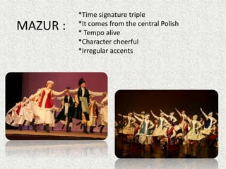 MAZUR :
*Time signature triple
*It comes from the central Polish
* Tempo alive
*Character cheerful
*Irregular accents
 