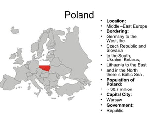 Poland
•
•
•
•
•
•
•
•
•
•
•
•
•
•
Location:
Middle –East Europe
Bordering:
Germany to the
West, the
Czech Republic and
Slovakia
to the South,
Ukraine, Belarus,
Lithuania to the East
and in the North
there is Baltic Sea .
Population of
Poland:
~ 38,7 million
Capital City:
Warsaw
Government:
Republic