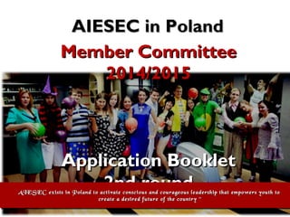 AIESEC in Poland
Member Committee
2014/2015

Application Booklet
2nd round

AIESEC exists in Poland to activate conscious and courageous leadership that empowers youth to
AIESEC exists in Poland to activate conscious and courageous leadership that empowers youth to
create a desired future of the country ~
create a desired future of the country ~

 