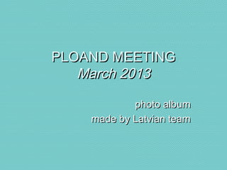 PLOAND MEETINGPLOAND MEETING
March 2013March 2013
photo albumphoto album
made by Latvian teammade by Latvian team
 
