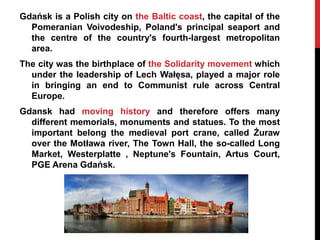 Gdańsk is a Polish city on the Baltic coast, the capital of the
  Pomeranian Voivodeship, Poland's principal seaport and
  the centre of the country's fourth-largest metropolitan
  area.
The city was the birthplace of the Solidarity movement which
  under the leadership of Lech Wałęsa, played a major role
  in bringing an end to Communist rule across Central
  Europe.
Gdansk had moving history and therefore offers many
  different memorials, monuments and statues. To the most
  important belong the medieval port crane, called Żuraw
  over the Motława river, The Town Hall, the so-called Long
  Market, Westerplatte , Neptune's Fountain, Artus Court,
  PGE Arena Gdańsk.
 