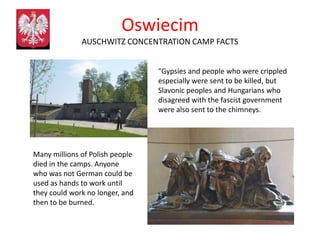 Oswiecim
              AUSCHWITZ CONCENTRATION CAMP FACTS


                                 "Gypsies and people who were crippled
                                 especially were sent to be killed, but
                                 Slavonic peoples and Hungarians who
                                 disagreed with the fascist government
                                 were also sent to the chimneys.




Many millions of Polish people
died in the camps. Anyone
who was not German could be
used as hands to work until
they could work no longer, and
then to be burned.
 
