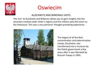 Oswiecim
                  AUSCHWITZ AND BIRKENAU VISITS.
The visit to Auschwitz and Birkenau allows you to gain insights into the
atrocities created under Hitler's regime and the millions who fell victim to
the Holocaust. This was a very personal thought-provoking experience .




                                             The largest of all the Nazi
                                             concentration and extermination
                                             camps, Auschwitz, was
                                             transformed into a museum by
                                             the Polish government a few
                                             years after it was liberated by
                                             Russian Troops in 1945.
 