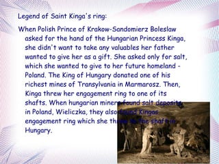 Legend of Saint Kinga's ring:
When Polish Prince of Krakow-Sandomierz Boleslaw
 asked for the hand of the Hungarian Princess Kinga,
 she didn't want to take any valuables her father
 wanted to give her as a gift. She asked only for salt,
 which she wanted to give to her future homeland -
 Poland. The King of Hungary donated one of his
 richest mines of Transylvania in Marmarosz. Then,
 Kinga threw her engagement ring to one of its
 shafts. When hungarian miners found salt deposits
 in Poland, Wieliczka, they also found Kingas
 engagement ring which she threw to the shaft in
 Hungary.
 