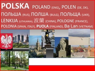 POLSKA             POLAND (ENG), POLEN (DE, DK),
ПОЛЬША (RUS), ПОЛША (BULG), ПОЛЬЩА (UKR),
LENKIJA (LITHUANIA), 波蘭 (CHINA), POLOGNE (FRANCE),
POLONIA (SPAIN, ITALY), PUOLA (FINLAND), Ba Lan (VIETNAM)




                              Poland
 