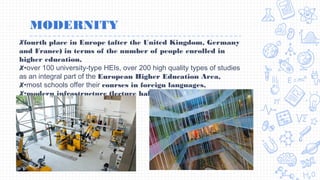 MODERNITY
✘fourth place in Europe (after the United Kingdom, Germany
and France) in terms of the number of people enrolled in
higher education,
✘•over 100 university-type HEIs, over 200 high quality types of studies
as an integral part of the European Higher Education Area,
✘•most schools offer their courses in foreign languages,
✘•modern infrastructure (lecture halls, laboratory equipment,
libraries, dormitories)
 