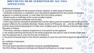 DOCUMENTS TO BE SUBMITTED BY ALL VISA
APPLICANTS:
Additional documents:
A. Journeys undertaken for the purpose of study, research, or other types of internship:
- Certificate of admission or registration at an educational establishment for the purpose of attending
academic or vocational courses, or cover letter from the inviting company;
- Student cards or certificates of the current enrolled institute;
- Copies of educational certificates and bio-data;
- Proof (copy) that the educational establishment has the right to grant the academic title for the particular
program offered to the candidate (Bachelor, Master, Doctor of Philosophy, etc… with the certificate number
and the name of the faculty/program in Polish and in English) given by the Ministry of Science and Higher
Education in Poland;
- If the study, training or research programme is to be paid for by the applicant:
a. the receipt confirming that the fee for the whole programme was paid (in case of studies longer than 1
year the payment has to cover the first year of studies) or
b. the proof of financial means in the amount necessary to cover the cost of the programme as mentioned
in
the certificate of admission.
Please note:
The most recent educational certificate should be apostilled/legalized.
The PCC (Police Clearance Certificate) and Medical Certificate are no longer required.
 