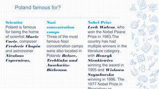 Poland famous for?
Scientist
Poland is famous
for being the home
of scientist Marie
Curie, composer
Frederic Chopin
and astronomer
Nicolaus
Copernicus. 
Nazi
concentration
camps
Three of the most
famous Nazi
concentration camps
were also located in
Poland: Belzec,
Treblinka and
Auschwitz-
Birkenau.
Nobel Prize 
Lech Walesa, who
won the Nobel Peace
Prize in 1983.The
country has had
multiple winners in the
literature category,
with Henryk
Sienkiewicz
winning the award in
1905 and Wislawa
Szymborska
winning in 1996. The
1977 Nobel Prize in
 