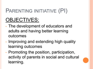 PARENTING INITIATIVE (PI)
OBJECTIVES:
• The development of educators and
adults and having better learning
outcomes
• Improving and extending high quality
learning outcomes
• Promoting the position, participation,
activity of parents in social and cultural
learning.
 