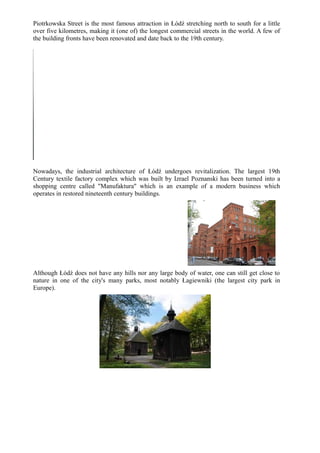 Piotrkowska Street is the most famous attraction in Łódź stretching north to south for a little
over five kilometres, making it (one of) the longest commercial streets in the world. A few of
the building fronts have been renovated and date back to the 19th century.
Nowadays, the industrial architecture of Łódź undergoes revitalization. The largest 19th
Century textile factory complex which was built by Izrael Poznanski has been turned into a
shopping centre called "Manufaktura" which is an example of a modern business which
operates in restored nineteenth century buildings.
Although Łódź does not have any hills nor any large body of water, one can still get close to
nature in one of the city's many parks, most notably Łagiewniki (the largest city park in
Europe).
 