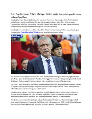Euro Cup Germany: Poland Manager Santos amidst disappointing performance
in Euro Qualifiers
Euro Cup Germany: Fernando Santos, who had taken the reins as the manager of the Polish national
football team, found himself facing. The axe following a dismal start to the 2024 UEFA European
Championship qualifying tournament. The Polish Football Association (PZPN) made the decision public
on Wednesday, sending shockwaves through the football community.
Euro Cup fans worldwide can book Euro Cup 2024 Tickets from our online platform www.eticketing.co.
Fans can book Poland Euro Cup Tickets on our website at discounted prices.
The decision to relieve Santos of his duties came after Poland's campaign in the qualifying tournament
got off to a rocky start. With a series of underwhelming performances and disappointing results that cast
doubt over the team's ability to secure a spot in the prestigious European Championship.
The PZPN's move reflects the high stakes and expectations associated with international football. Success
or failure in these qualifying stages can profoundly impact a manager's tenure. Santos, who previously
achieved success with the Portuguese national team.
Faced immense pressure from both fans and the footballing authorities in Poland to turn the team's
fortunes around. However, the PZPN ultimately opted for a change in leadership, hoping that a new
manager could rejuvenate the squad and propel them toward the Euro 2024 tournament.
This decision underscores the cutthroat nature of international football and the relentless pursuit of
success that characterizes the sport at the highest level. In this statement, PZPN President Cezary Kulesza
expressed gratitude towards coach Santos for his tenure with the Polish national team.
 