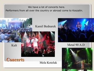 ConcertsConcerts
Kult Metal 90 A.D
Kamil Bednarek
Mela Koteluk
We have a lot of concerts here.
Performers from all over the country or abroad come to Koszalin.
 