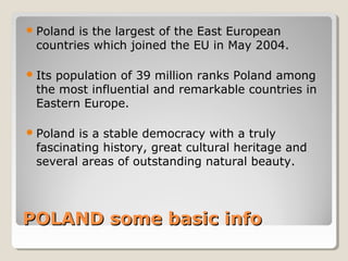 POLAND some basic infoPOLAND some basic info
Poland is the largest of the East European
countries which joined the EU in May 2004.
Its population of 39 million ranks Poland among
the most influential and remarkable countries in
Eastern Europe.
Poland is a stable democracy with a truly
fascinating history, great cultural heritage and
several areas of outstanding natural beauty.
 